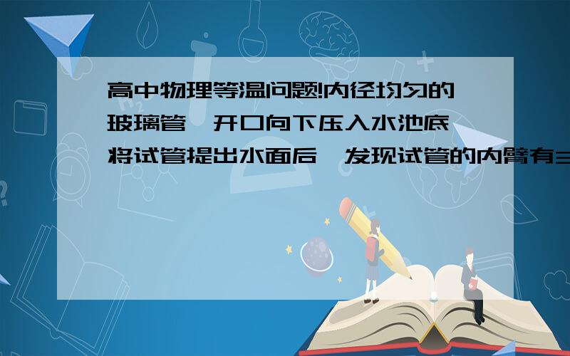 高中物理等温问题!内径均匀的玻璃管,开口向下压入水池底,将试管提出水面后,发现试管的内臂有3/4管长被水浸湿,估册池水深