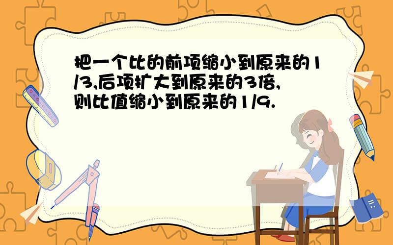 把一个比的前项缩小到原来的1/3,后项扩大到原来的3倍,则比值缩小到原来的1/9.