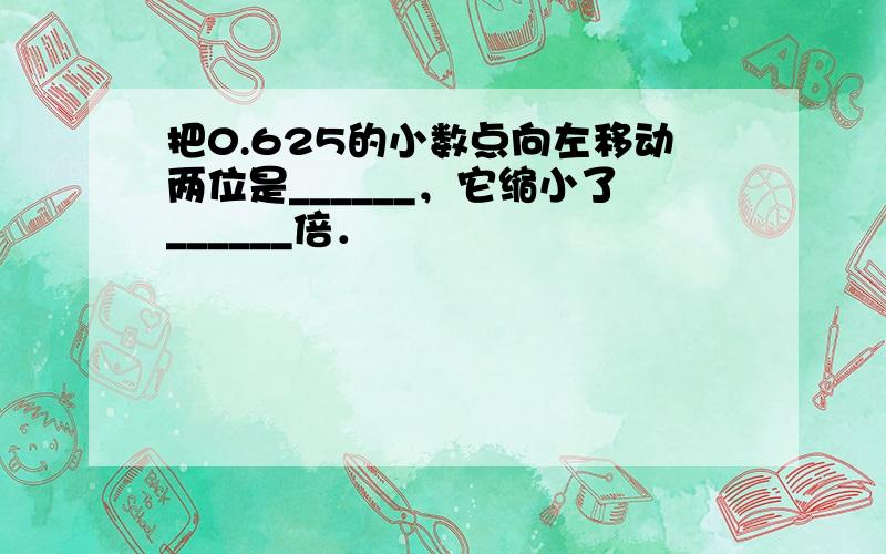 把0.625的小数点向左移动两位是______，它缩小了______倍．