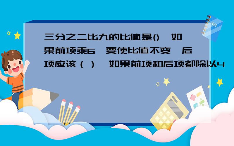 三分之二比九的比值是(),如果前项乘6,要使比值不变,后项应该（）,如果前项和后项都除以4,比值是（）.