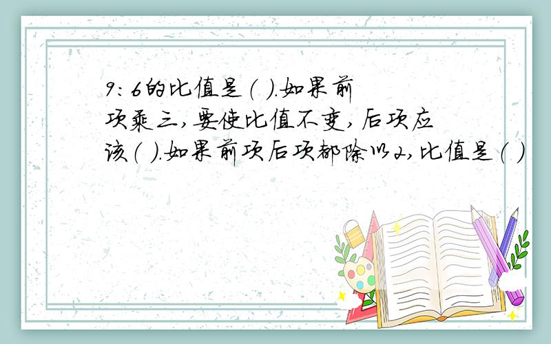 9:6的比值是（ ）.如果前项乘三,要使比值不变,后项应该（ ）.如果前项后项都除以2,比值是（ ）