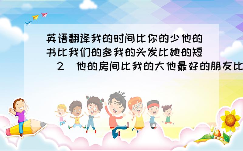 英语翻译我的时间比你的少他的书比我们的多我的头发比她的短（2）他的房间比我的大他最好的朋友比他擅长运动吗?不