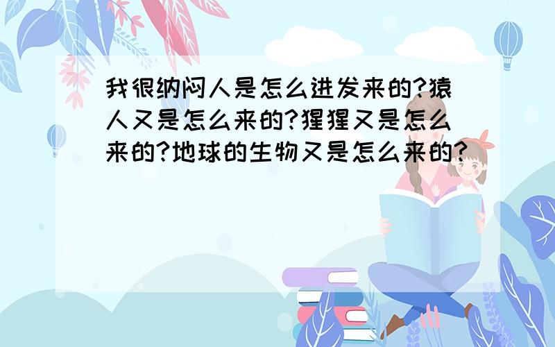 我很纳闷人是怎么进发来的?猿人又是怎么来的?猩猩又是怎么来的?地球的生物又是怎么来的?