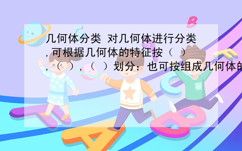 几何体分类 对几何体进行分类,可根据几何体的特征按（ ）,（ ）,（ ）划分；也可按组成几何体的面的（ ）或（ ）来划分