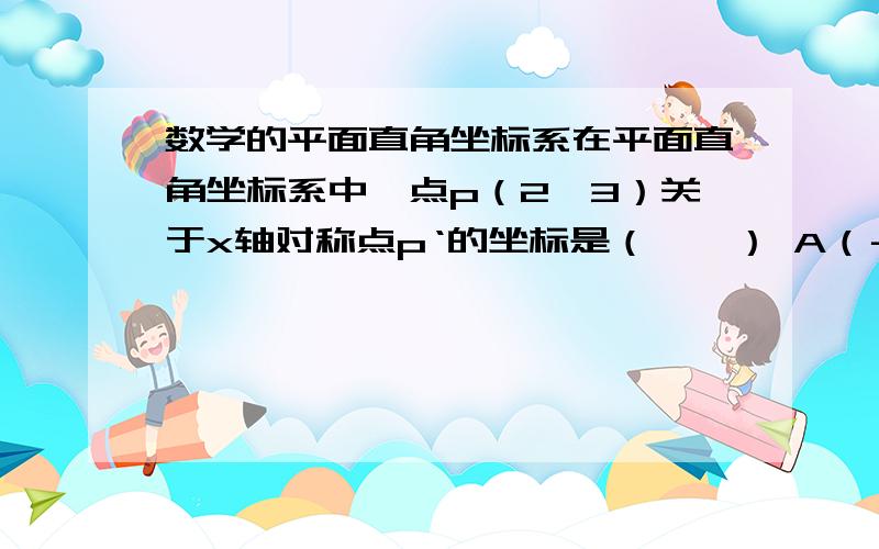 数学的平面直角坐标系在平面直角坐标系中,点p（2,3）关于x轴对称点p‘的坐标是（　　） A（－2,－3）B（－3,－2