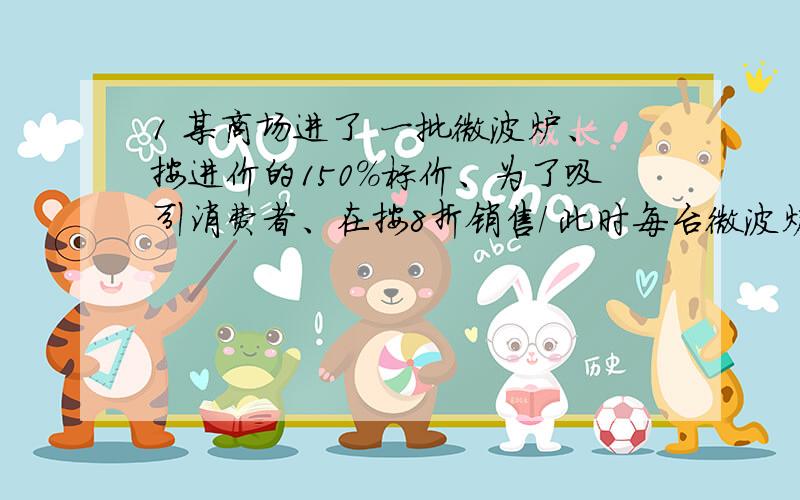 1 某商场进了 一批微波炉、按进价的150%标价、为了吸引消费者、在按8折销售/ 此时每台微波炉、仍可获利120元、请问