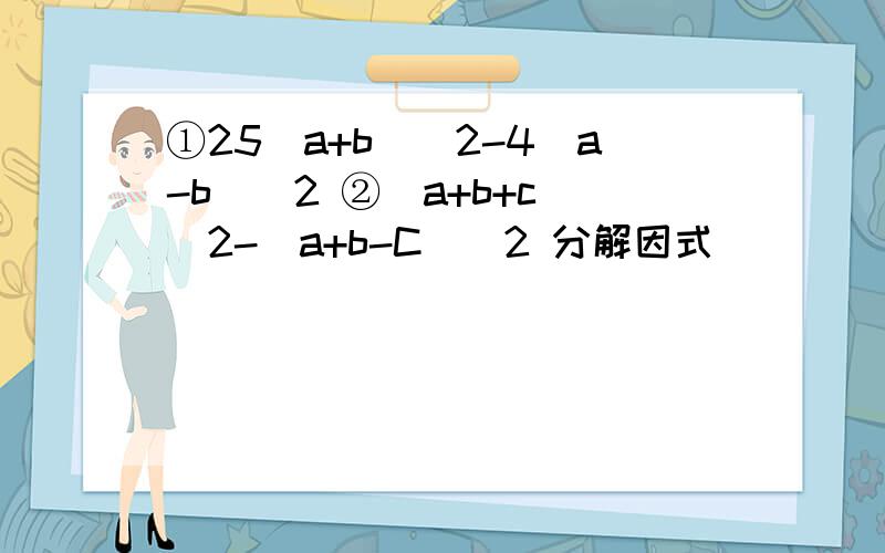 ①25（a+b）^2-4(a-b)^2 ②（a+b+c)^2-(a+b-C)^2 分解因式