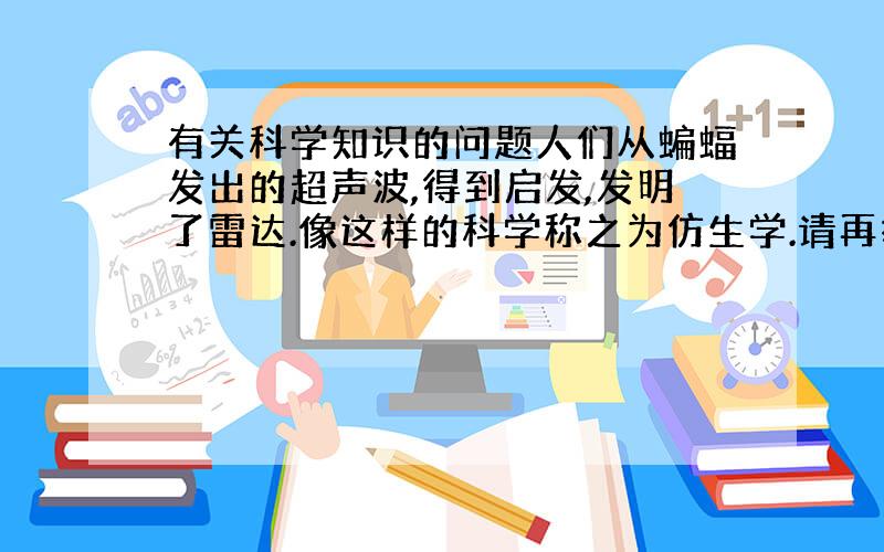 有关科学知识的问题人们从蝙蝠发出的超声波,得到启发,发明了雷达.像这样的科学称之为仿生学.请再举3个这样的例子,