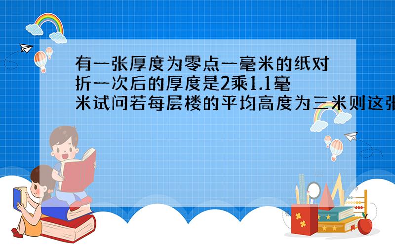 有一张厚度为零点一毫米的纸对折一次后的厚度是2乘1.1毫米试问若每层楼的平均高度为三米则这张纸对折二十次后,相当于多少层