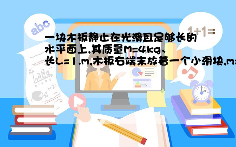 一块木板静止在光滑且足够长的水平面上,其质量M=4kg、长L=1.m,木板右端末放着一个小滑块,m=1kg