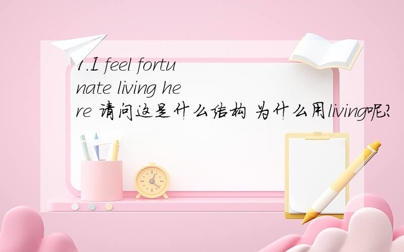 1.I feel fortunate living here 请问这是什么结构 为什么用living呢?