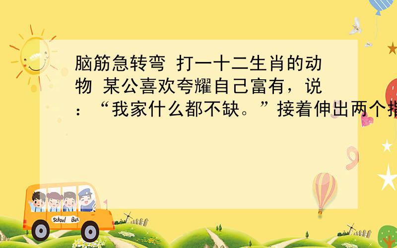 脑筋急转弯 打一十二生肖的动物 某公喜欢夸耀自己富有，说：“我家什么都不缺。”接着伸出两个指头：