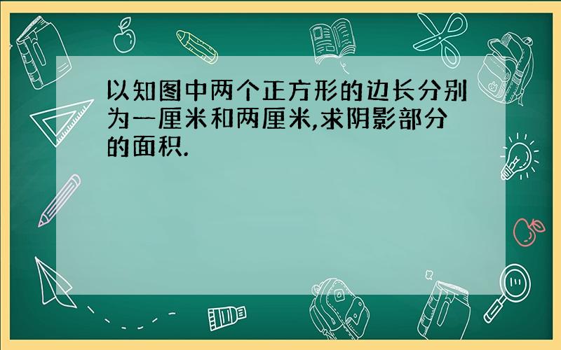 以知图中两个正方形的边长分别为一厘米和两厘米,求阴影部分的面积.