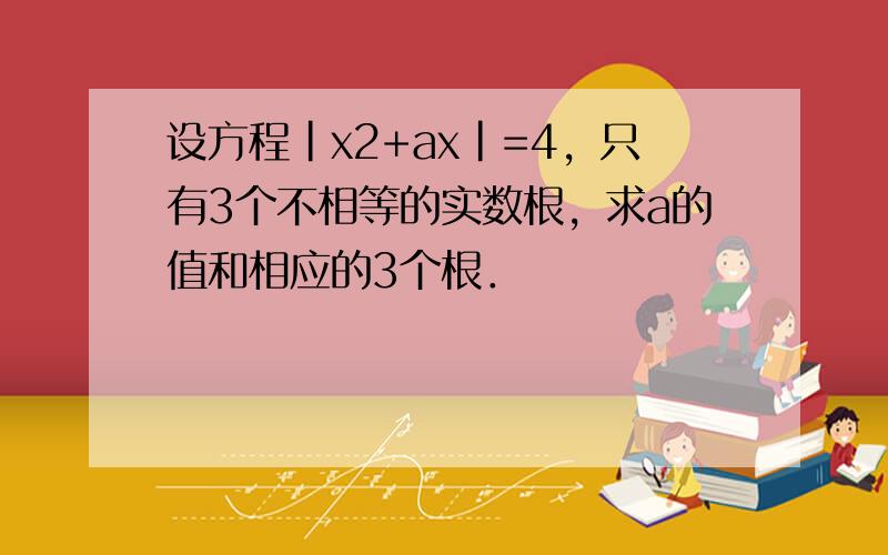 设方程|x2+ax|=4，只有3个不相等的实数根，求a的值和相应的3个根．