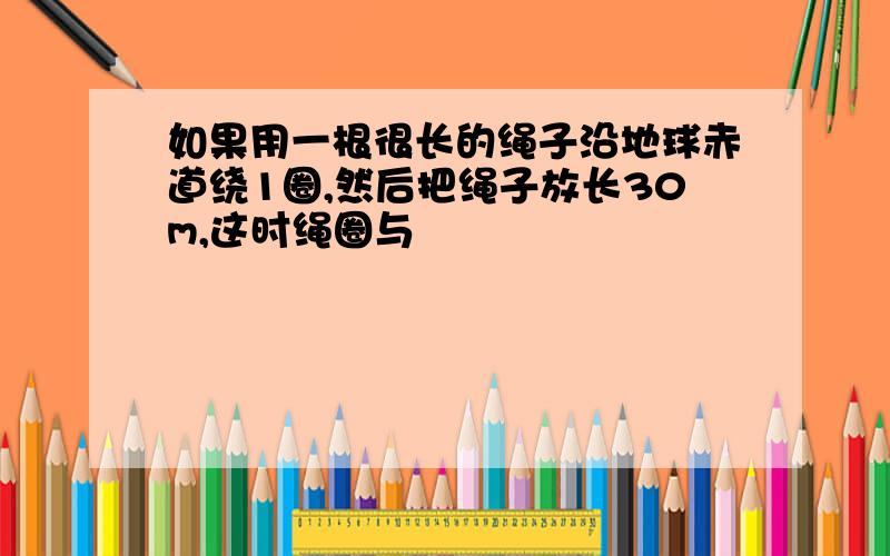 如果用一根很长的绳子沿地球赤道绕1圈,然后把绳子放长30m,这时绳圈与