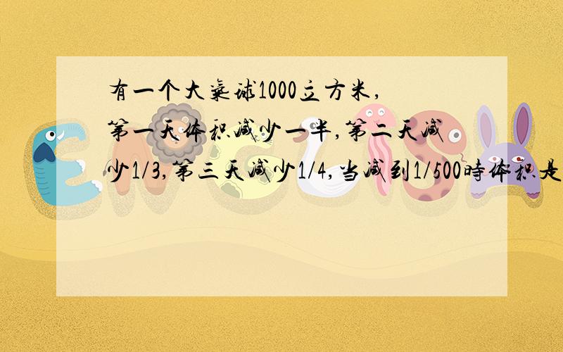 有一个大气球1000立方米,第一天体积减少一半,第二天减少1/3,第三天减少1/4,当减到1/500时体积是多大?