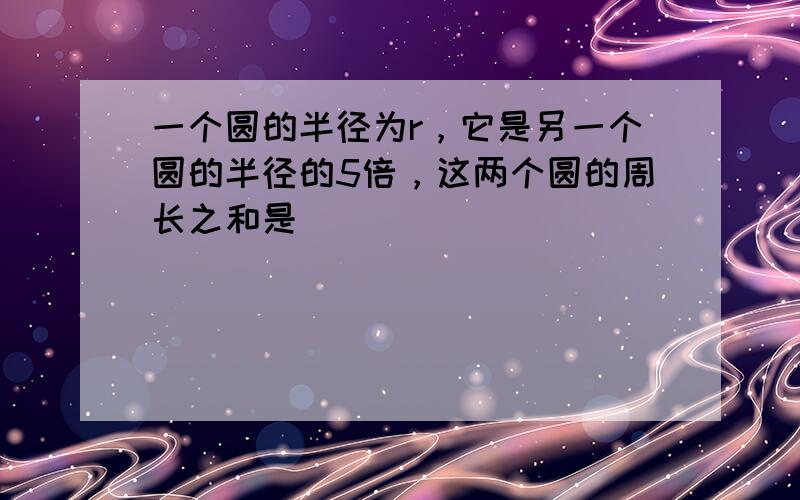 一个圆的半径为r，它是另一个圆的半径的5倍，这两个圆的周长之和是______．