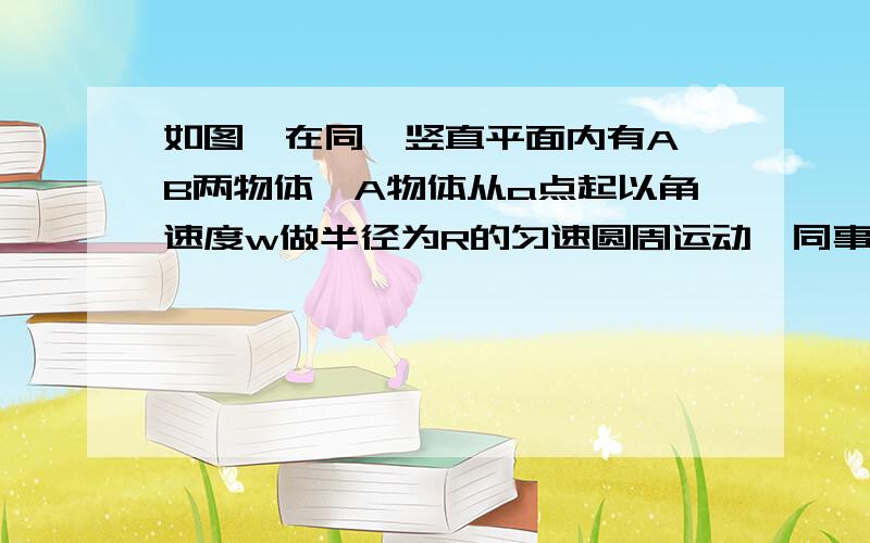 如图,在同一竖直平面内有A,B两物体,A物体从a点起以角速度w做半径为R的匀速圆周运动,同事B物体从圆心O处自由下落,若