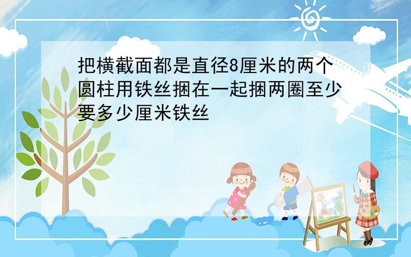 把横截面都是直径8厘米的两个圆柱用铁丝捆在一起捆两圈至少要多少厘米铁丝