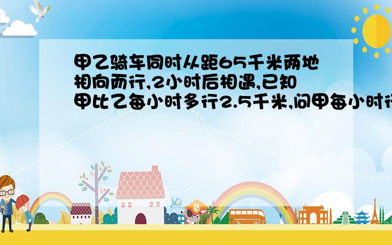 甲乙骑车同时从距65千米两地相向而行,2小时后相遇,已知甲比乙每小时多行2.5千米,问甲每小时行多少千米