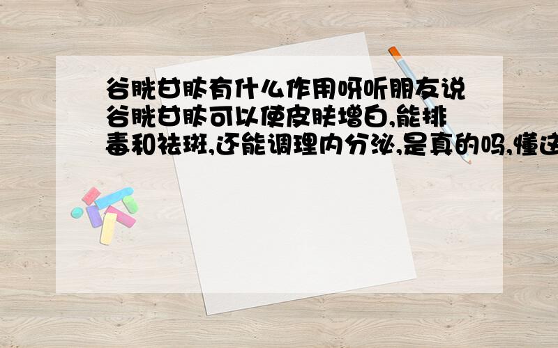 谷胱甘肽有什么作用呀听朋友说谷胱甘肽可以使皮肤增白,能排毒和祛斑,还能调理内分泌,是真的吗,懂这方面的告诉一下,