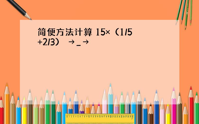 简便方法计算 15×（1/5+2/3） →_→