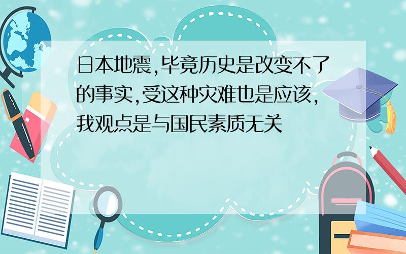 日本地震,毕竟历史是改变不了的事实,受这种灾难也是应该,我观点是与国民素质无关