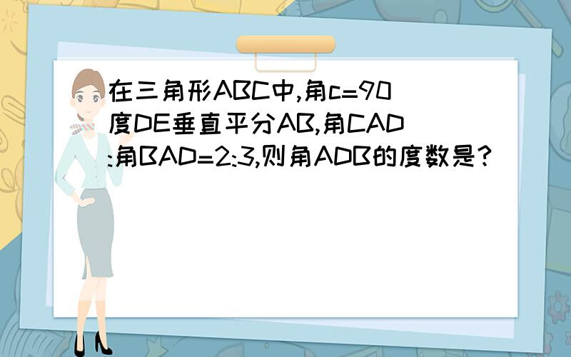 在三角形ABC中,角c=90度DE垂直平分AB,角CAD:角BAD=2:3,则角ADB的度数是?