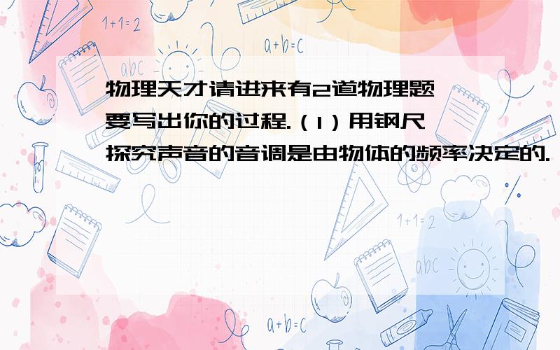 物理天才请进来有2道物理题,要写出你的过程.（1）用钢尺探究声音的音调是由物体的频率决定的.（2）用钢尺探究声音的响度是