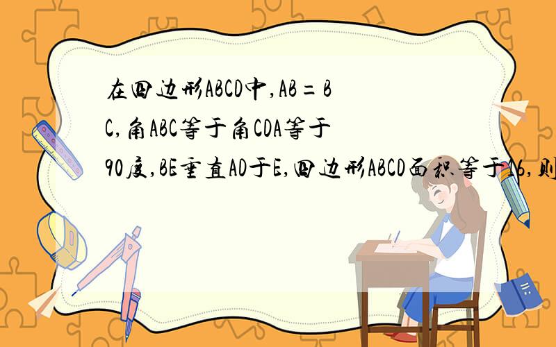 在四边形ABCD中,AB=BC,角ABC等于角CDA等于90度,BE垂直AD于E,四边形ABCD面积等于16,则BE=?