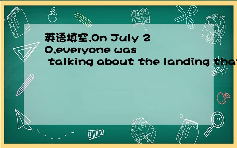 英语填空,On July 20,everyone was talking about the landing that