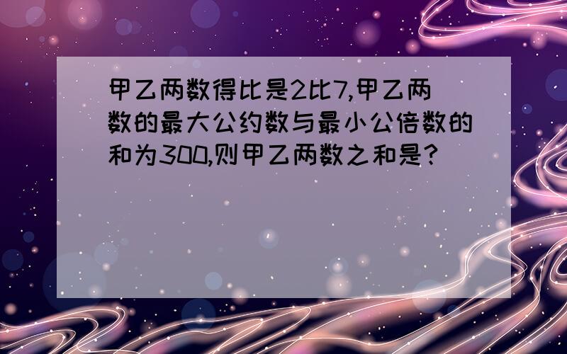 甲乙两数得比是2比7,甲乙两数的最大公约数与最小公倍数的和为300,则甲乙两数之和是?