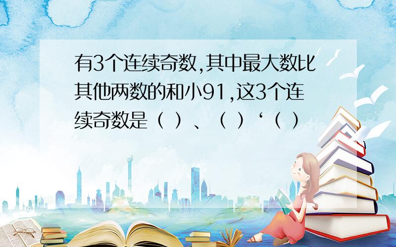 有3个连续奇数,其中最大数比其他两数的和小91,这3个连续奇数是（ ）、（ ）‘（ ）