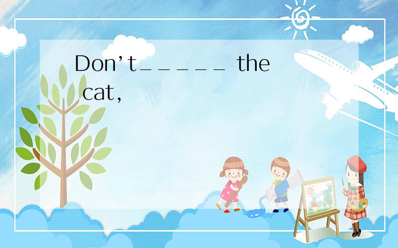 Don’t_____ the cat,