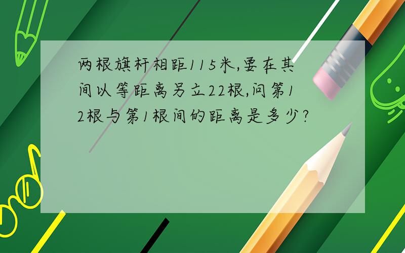 两根旗杆相距115米,要在其间以等距离另立22根,问第12根与第1根间的距离是多少?