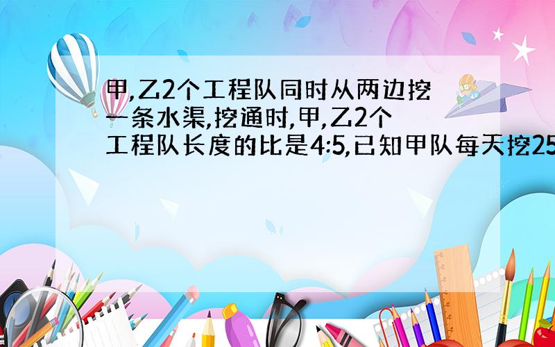 甲,乙2个工程队同时从两边挖一条水渠,挖通时,甲,乙2个工程队长度的比是4:5,已知甲队每天挖25米,乙单独挖着条水渠要