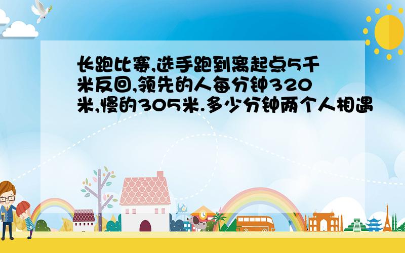 长跑比赛,选手跑到离起点5千米反回,领先的人每分钟320米,慢的305米.多少分钟两个人相遇