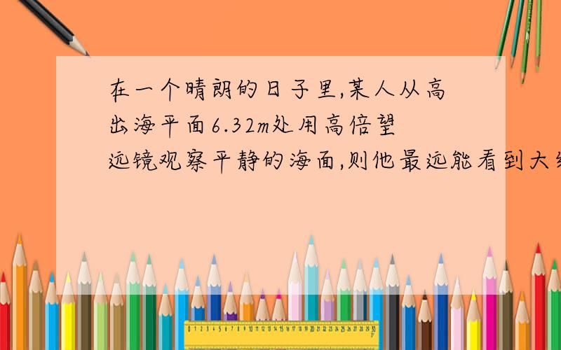 在一个晴朗的日子里,某人从高出海平面6.32m处用高倍望远镜观察平静的海面,则他最远能看到大约 ______m远的海面.