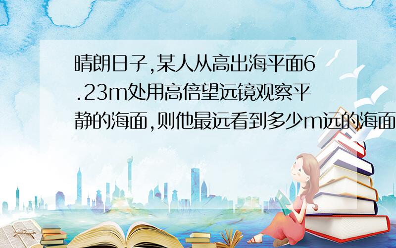 晴朗日子,某人从高出海平面6.23m处用高倍望远镜观察平静的海面,则他最远看到多少m远的海面?