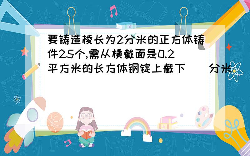 要铸造棱长为2分米的正方体铸件25个,需从横截面是0.2平方米的长方体钢锭上截下（）分米