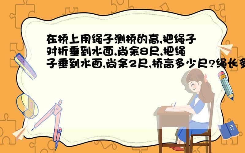 在桥上用绳子测桥的高,把绳子对折垂到水面,尚余8尺,把绳子垂到水面,尚余2尺,桥高多少尺?绳长多少尺?