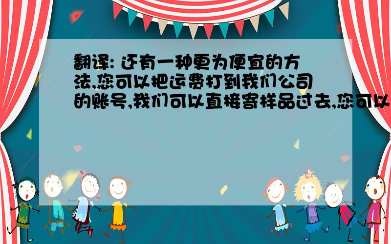 翻译: 还有一种更为便宜的方法,您可以把运费打到我们公司的账号,我们可以直接寄样品过去,您可以对比一