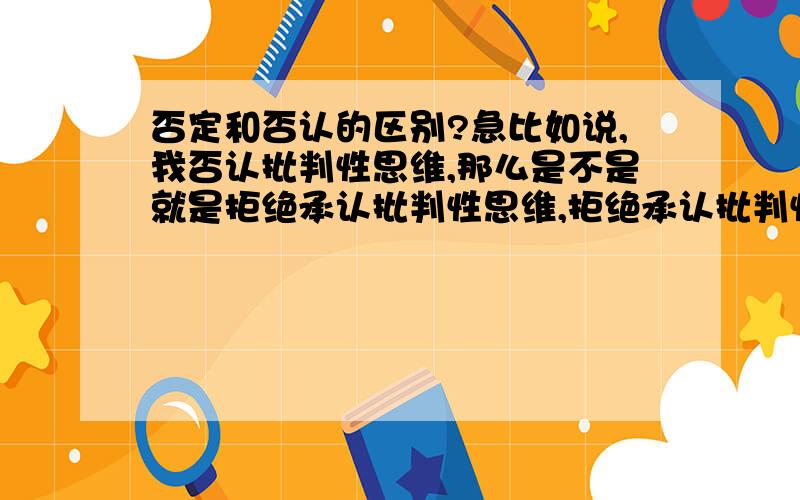 否定和否认的区别?急比如说,我否认批判性思维,那么是不是就是拒绝承认批判性思维,拒绝承认批判性思维就是否定批判性思维?