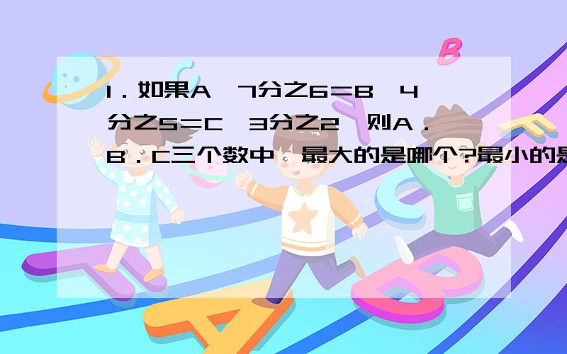 1．如果A＊7分之6＝B＊4分之5＝C＊3分之2,则A．B．C三个数中,最大的是哪个?最小的是哪个?（＊是乘号）