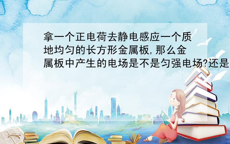 拿一个正电荷去静电感应一个质地均匀的长方形金属板,那么金属板中产生的电场是不是匀强电场?还是静电屏蔽?为什么?