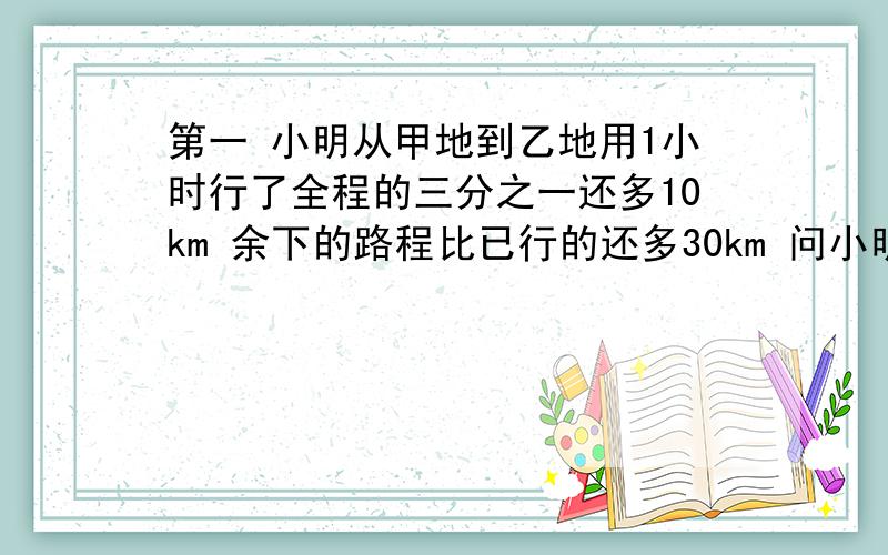 第一 小明从甲地到乙地用1小时行了全程的三分之一还多10km 余下的路程比已行的还多30km 问小明还需多少个小时才到乙