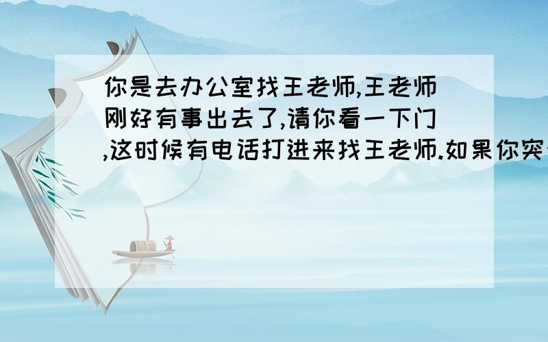 你是去办公室找王老师,王老师刚好有事出去了,请你看一下门,这时候有电话打进来找王老师.如果你突然间想不起来对方要问王老师