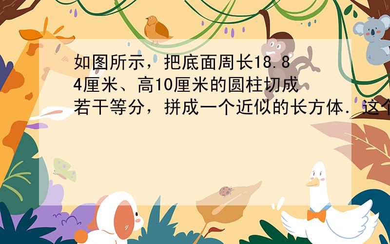 如图所示，把底面周长18.84厘米、高10厘米的圆柱切成若干等分，拼成一个近似的长方体．这个长方体体积是______立方