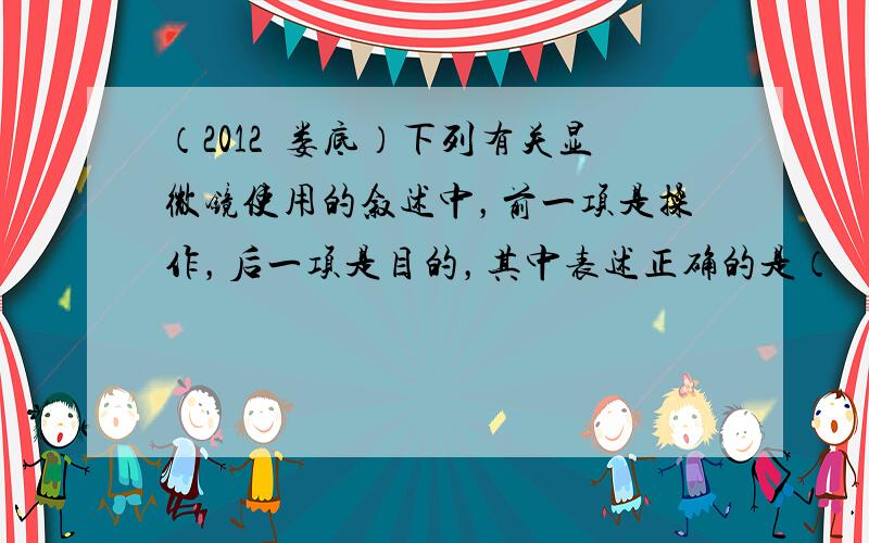 （2012•娄底）下列有关显微镜使用的叙述中，前一项是操作，后一项是目的，其中表述正确的是（　　）