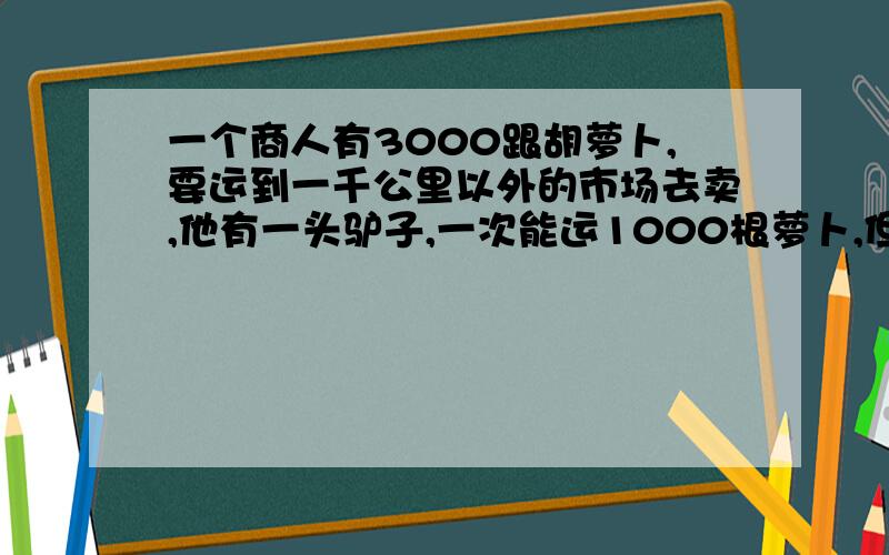 一个商人有3000跟胡萝卜,要运到一千公里以外的市场去卖,他有一头驴子,一次能运1000根萝卜,但是驴子每走一公里要吃一